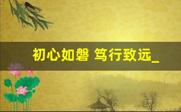 初心如磐 笃行致远_踔厉奋发新征程,笃行不怠向未来